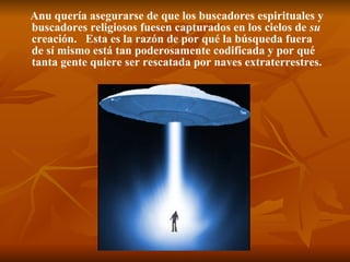 Anu quería asegurarse de que los buscadores espirituales y buscadores religiosos fuesen capturados en los cielos de  su  creación.  Esta es la razón de por qué la búsqueda fuera de sí mismo está tan poderosamente codificada y por qué tanta gente quiere ser rescatada por naves extraterrestres.   