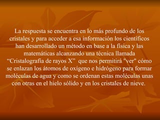 La respuesta se encuentra en lo más profundo de los cristales y para acceder a esa información los científicos han desarrollado un método en base a la física y las matemáticas alcanzando una técnica llamada “Cristalografía de rayos X”  que nos permitirá "ver" cómo se enlazan los átomos de oxígeno e hidrógeno para formar moléculas de agua y como se ordenan estas moléculas unas con otras en el hielo sólido y en los cristales de nieve.  
