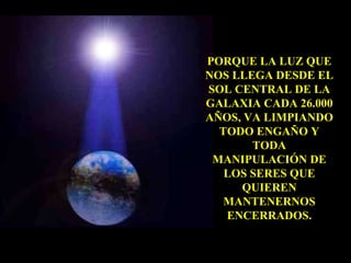 PORQUE LA LUZ QUE NOS LLEGA DESDE EL SOL CENTRAL DE LA GALAXIA CADA 26.000 AÑOS, VA LIMPIANDO TODO ENGAÑO Y TODA MANIPULACIÓN DE LOS SERES QUE QUIEREN MANTENERNOS ENCERRADOS. 