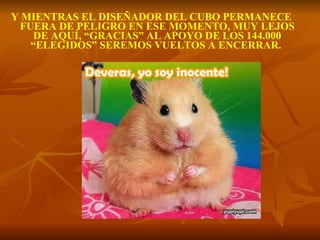 Y MIENTRAS EL DISEÑADOR DEL CUBO PERMANECE FUERA DE PELIGRO EN ESE MOMENTO, MUY LEJOS DE AQUÍ, “GRACIAS” AL APOYO DE LOS 144.000 “ELEGIDOS” SEREMOS VUELTOS A ENCERRAR.   