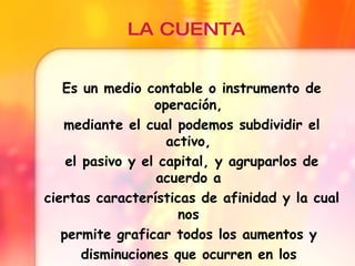 LA CUENTA Es un medio contable o instrumento de operación, mediante el cual podemos subdividir el activo, el pasivo y el capital, y agruparlos de acuerdo a ciertas características de afinidad y la cual nos permite graficar todos los aumentos y disminuciones que ocurren en los diversos elementos de la ecuación.