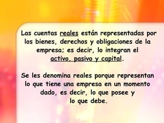 Las cuentas reales están representadas por los bienes, derechos y obligaciones de la empresa; es decir, lo integran el activo, pasivo y capital . Se les denomina reales porque representan lo que tiene una empresa en un momento dado, es decir, lo que posee y lo que debe.