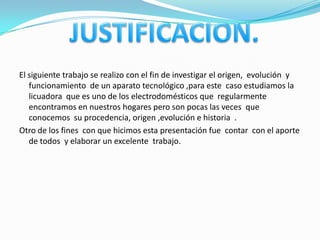 El siguiente trabajo se realizo con el fin de investigar el origen, evolución y
   funcionamiento de un aparato tecnológico ,para este caso estudiamos la
   licuadora que es uno de los electrodomésticos que regularmente
   encontramos en nuestros hogares pero son pocas las veces que
   conocemos su procedencia, origen ,evolución e historia .
Otro de los fines con que hicimos esta presentación fue contar con el aporte
   de todos y elaborar un excelente trabajo.
 