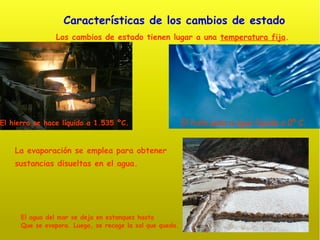 Características de los cambios de estado Los cambios de estado tienen lugar a una  temperatura fija . La evaporación se emplea para obtener sustancias disueltas en el agua. El hielo pasa a agua líquida a 0º C. El agua del mar se deja en estanques hasta Que se evapora. Luego, se recoge la sal que queda. El hierro se hace líquido a 1.535 ºC. 