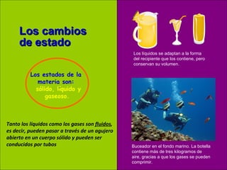. Los cambios de estado Los líquidos se adaptan a la forma del recipiente que los contiene, pero conservan su volumen. Buceador en el fondo marino. La botella contiene más de tres kilogramos de aire, gracias a que los gases se pueden comprimir. Tanto los líquidos como los gases son  fluidos , es decir, pueden pasar a través de un agujero abierto en un cuerpo sólido y pueden ser  conducidos por tubos Los estados de la  materia son:    sólido, líquido y gaseoso. 