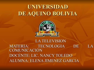 UNIVERSIDAD  DE AQUINO BOLIVIA   LA TELEVISION  MATERIA: TECNOLOGIA DE LA COMUNICACIÓN  DOCENTE: LIC. NANCY TOLEDO ALUMNA: ELENA JIMENEZ GARCIA 