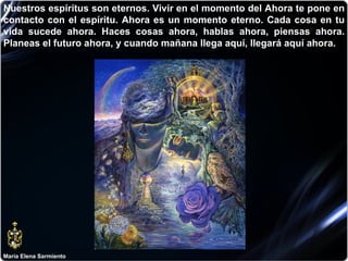 María Elena Sarmiento Nuestros espíritus son eternos. Vivir en el momento del Ahora te pone en contacto con el espíritu. Ahora es un momento eterno. Cada cosa en tu vida sucede ahora. Haces cosas ahora, hablas ahora, piensas ahora. Planeas el futuro ahora, y cuando mañana llega aquí, llegará aquí ahora.  
