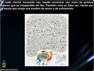 María Elena Sarmiento El ruido mental incesante nos impide encontrar ese reino de quietud interior que es inseparable del Ser. También crea un falso ser, hecho por la mente que arroja una sombra de temor y de sufrimiento. 