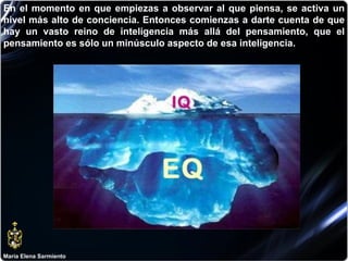 María Elena Sarmiento En el momento en que empiezas a observar al que piensa, se activa un nivel más alto de conciencia. Entonces comienzas a darte cuenta de que hay un vasto reino de inteligencia más allá del pensamiento, que el pensamiento es sólo un minúsculo aspecto de esa inteligencia.  