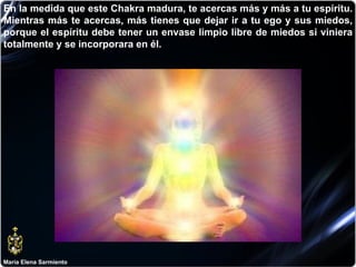 María Elena Sarmiento En la medida que este Chakra madura, te acercas más y más a tu espíritu. Mientras más te acercas, más tienes que dejar ir a tu ego y sus miedos, porque el espíritu debe tener un envase limpio libre de miedos si viniera totalmente y se incorporara en él.  