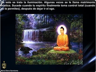 María Elena Sarmiento De esto se trata la iluminación. Algunas veces se le llama matrimonio místico. Sucede cuando tu espíritu finalmente toma control total (cuando se lo permites), después de dejar ir el ego. 