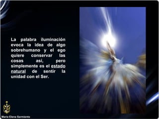María Elena Sarmiento La palabra iluminación evoca la idea de algo sobrehumano y el ego quiere conservar las cosas así, pero simplemente es el  estado natural  de sentir la unidad con el Ser.  