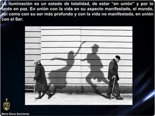 María Elena Sarmiento La iluminación es un estado de totalidad, de estar “en unión” y por lo tanto en paz. En unión con la vida en su aspecto manifestado, el mundo, así como con su ser más profundo y con la vida no manifestada, en unión con el Ser.  