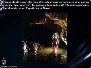 María Elena Sarmiento En su punto de desarrollo más alto, este chakra se convierte en el centro de un ser muy poderoso. Tal persona iluminada está totalmente presente y literalmente, es un Espíritu en la Tierra.  