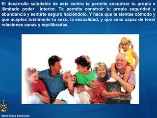 El desarrollo saludable de este centro te permite encontrar tu propio e ilimitado poder  interior. Te permite construir tu propia seguridad y abundancia y sentirte seguro haciéndolo. Y hace que te sientas cómodo y que aceptes totalmente tu sexo, la sexualidad, y que seas capaz de tener relaciones sanas y equilibradas.  María Elena Sarmiento 