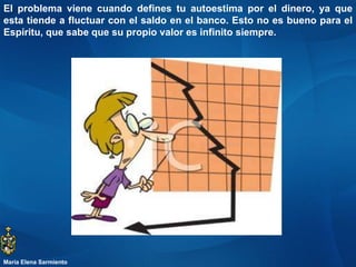 El problema viene cuando defines tu autoestima por el dinero, ya que esta tiende a fluctuar con el saldo en el banco. Esto no es bueno para el Espíritu, que sabe que su propio valor es infinito siempre. María Elena Sarmiento 