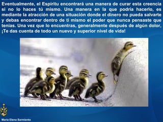 Eventualmente, el Espíritu encontrará una manera de curar esta creencia si no lo haces tú mismo.   Una manera en la que podría hacerlo, es mediante la atracción de una situación donde el dinero no pueda salvarte y debas encontrar dentro de ti mismo el poder que nunca pensaste que tenías. Una vez que lo encuentras, generalmente después de algún dolor, ¡Te das cuenta de todo un nuevo y superior nivel de vida!  María Elena Sarmiento 