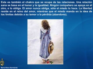 Este es también el chakra que se ocupa de las relaciones. Una relación sana se basa en el honor y la igualdad. Ningún compañero se apoya en el otro, o lo obliga. El amor nunca obliga, sólo el miedo lo hace. La libertad reside en el reino del amor, mientras que el miedo manda en la idea de los límites debido a su temor a la pérdida (abandono).  María Elena Sarmiento 