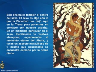 Este chakra es también el centro del sexo. El sexo es algo con lo que la Divinidad nos dejó aquí en la Tierra para ponernos en contacto con nuestro espíritu. En un momento particular en el sexo, literalmente te vuelves atemporal, experimentas el momento eterno del Ahora, y tocas un aspecto maravilloso de ti mismo que usualmente se encuentra cubierto por la rutina diaria.  María Elena Sarmiento 