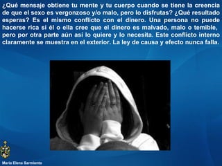 ¿Qué mensaje obtiene tu mente y tu cuerpo cuando se tiene la creencia de que el sexo es vergonzoso y/o malo, pero lo disfrutas? ¿Qué resultado esperas? Es el mismo conflicto con el dinero. Una persona no puede hacerse rica si él o ella cree que el dinero es malvado, malo o temible,  pero por otra parte aún así lo quiere y lo necesita. Este conflicto interno claramente se muestra en el exterior. La ley de causa y efecto nunca falla. María Elena Sarmiento 