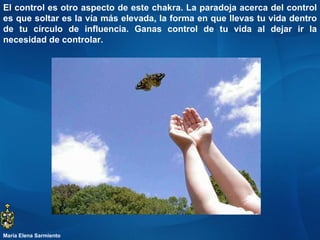 El control es otro aspecto de este chakra. La paradoja acerca del control es que soltar es la vía más elevada, la forma en que llevas tu vida dentro de tu círculo de influencia. Ganas control de tu vida al dejar ir la necesidad de controlar.  María Elena Sarmiento 