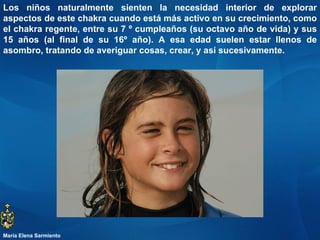 Los niños naturalmente sienten la necesidad interior de explorar aspectos de este chakra cuando está más activo en su crecimiento, como el chakra regente, entre su 7 º cumpleaños (su octavo año de vida) y sus 15 años (al final de su 16º año). A esa edad suelen estar llenos de asombro, tratando de averiguar cosas, crear, y así sucesivamente.  María Elena Sarmiento 