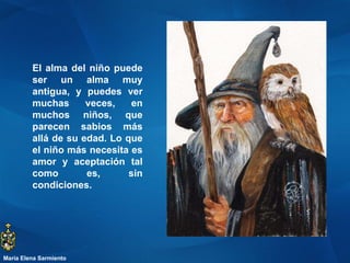 El alma del niño puede ser un alma muy antigua, y puedes ver muchas veces, en muchos niños, que parecen sabios más allá de su edad. Lo que el niño más necesita es amor y aceptación tal como es, sin condiciones.  María Elena Sarmiento 