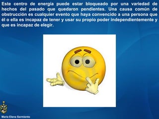 Este centro de energía puede estar bloqueado por una variedad de hechos del pasado que quedaron pendientes. Una causa común de obstrucción es cualquier evento que haya convencido a una persona que él o ella es incapaz de tener y usar su propio poder independientemente y que es incapaz de elegir.  María Elena Sarmiento 