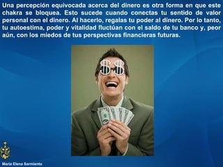 Una percepción equivocada acerca del dinero es otra forma en que este chakra se bloquea. Esto sucede cuando conectas tu sentido de valor personal con el dinero. Al hacerlo, regalas tu poder al dinero. Por lo tanto, tu autoestima, poder y vitalidad fluctúan con el saldo de tu banco y, peor aún, con los miedos de tus perspectivas financieras futuras.  María Elena Sarmiento 