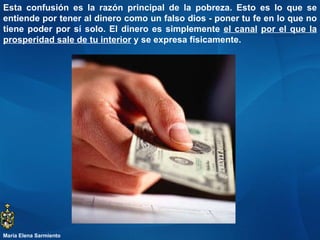 Esta confusión es la razón principal de la pobreza. Esto es lo que se entiende por tener al dinero como un falso dios - poner tu fe en lo que no tiene poder por sí solo. El dinero es simplemente  el canal   por el que la prosperidad sale de tu interior  y se expresa físicamente.  María Elena Sarmiento 