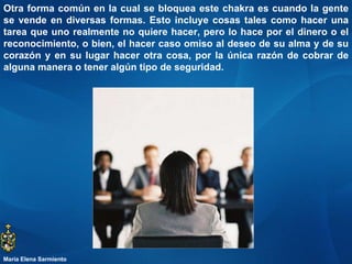 Otra forma común en la cual se bloquea este chakra es cuando la gente se vende en diversas formas. Esto incluye cosas tales como hacer una tarea que uno realmente no quiere hacer, pero lo hace por el dinero o el reconocimiento, o bien, el hacer caso omiso al deseo de su alma y de su corazón y en su lugar hacer otra cosa, por la única razón de cobrar de alguna manera o tener algún tipo de seguridad. María Elena Sarmiento 