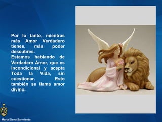 Por lo tanto, mientras más Amor Verdadero tienes, más poder descubres. Estamos hablando de Verdadero Amor, que es incondicional y acepta Toda la Vida, sin cuestionar. Esto también se llama amor divino.  María Elena Sarmiento 