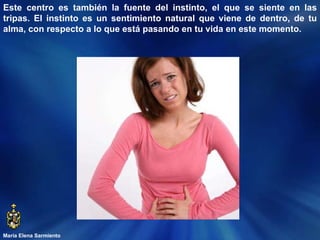 María Elena Sarmiento Este centro es también la fuente del instinto, el que se siente en las tripas. El instinto es un sentimiento natural que viene de dentro, de tu alma, con respecto a lo que está pasando en tu vida en este momento.  