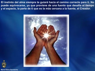 María Elena Sarmiento El instinto del alma siempre te guiará hacia el camino correcto para ti. No puede equivocarse, ya que proviene de una fuente que desafía el tiempo y el espacio, la parte de ti que es la más cercana a la fuente, el Creador.  