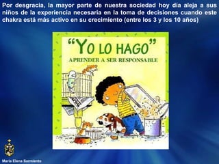 María Elena Sarmiento Por desgracia, la mayor parte de nuestra sociedad hoy día aleja a sus niños de la experiencia necesaria en la toma de decisiones cuando este chakra está más activo en su crecimiento (entre los 3 y los 10 años)  