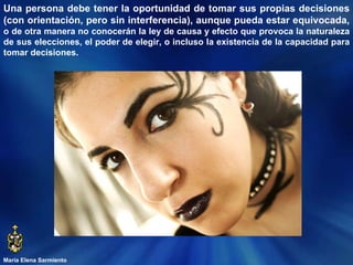 María Elena Sarmiento Una persona debe tener la oportunidad de tomar sus propias decisiones (con orientación, pero sin interferencia), aunque pueda estar equivocada,  o de otra manera no conocerán la ley de causa y efecto que provoca la naturaleza de sus elecciones, el poder de elegir, o incluso la existencia de la capacidad para tomar decisiones. 
