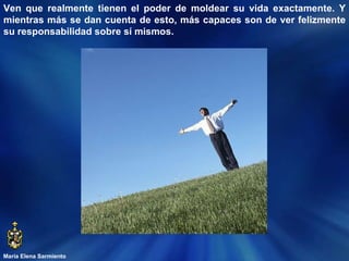 María Elena Sarmiento Ven que realmente tienen el poder de moldear su vida exactamente. Y mientras más se dan cuenta de esto, más capaces son de ver felizmente su responsabilidad sobre sí mismos.  