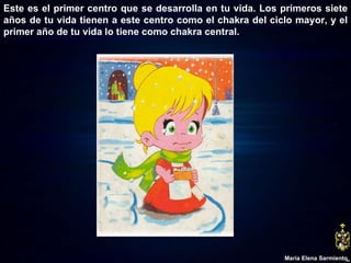 Este es el primer centro que se desarrolla en tu vida. Los primeros siete años de tu vida tienen a este centro como el chakra del ciclo mayor, y el primer año de tu vida lo tiene como chakra central. María Elena Sarmiento 