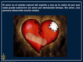 María Elena Sarmiento El amor es el estado natural del espíritu y esa es la razón de por qué nada puede sobrevivir sin amor por demasiado tiempo. Sin amor, una persona desarrolla mucho miedo.  