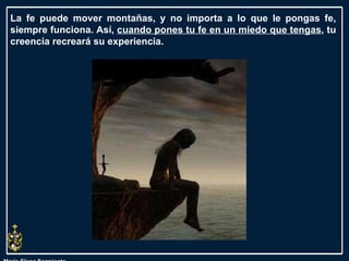 María Elena Sarmiento La fe puede mover montañas, y no importa a lo que le pongas fe, siempre funciona. Así,  cuando pones tu fe en un miedo que tengas , tu creencia recreará su experiencia.  