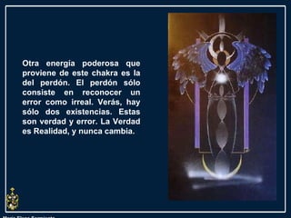 María Elena Sarmiento Otra energía poderosa que proviene de este chakra es la del perdón. El perdón sólo consiste en reconocer un error como irreal. Verás, hay sólo dos existencias. Estas son verdad y error. La Verdad es Realidad, y nunca cambia.  