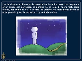 María Elena Sarmiento Las Ilusiones cambian con la percepción. La única razón por la que un error puede ser corregido es porque no es real. Si fuera real, sería eterno, tal como lo es la verdad. El perdón es meramente mirar el error pasado y ver la verdad en ti y en toda la vida.  