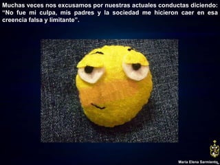 Muchas veces nos excusamos por nuestras actuales conductas diciendo: “No fue mi culpa, mis padres y la sociedad me hicieron caer en esa creencia falsa y limitante”. María Elena Sarmiento 