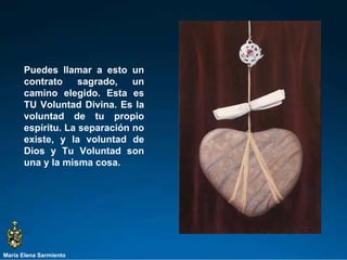 María Elena Sarmiento Puedes llamar a esto un contrato sagrado, un camino elegido. Esta es TU Voluntad Divina. Es la voluntad de tu propio espíritu. La separación no existe, y la voluntad de Dios y Tu Voluntad son una y la misma cosa.  