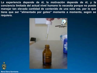 María Elena Sarmiento La experiencia depende de él, la motivación depende de él, y la conciencia limitada del actual nivel humano lo necesita porque no puede manejar tan elevada cantidad de contenido de una sola vez, por lo que tiene que ser "alimentado por goteo“ momento a momento, según se requiera.  