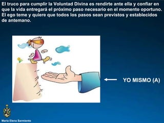 María Elena Sarmiento El truco para cumplir la Voluntad Divina es rendirte ante ella y confiar en que la vida entregará el próximo paso necesario en el momento oportuno. El ego teme y quiere que todos los pasos sean previstos y establecidos de antemano.  YO MISMO (A) 