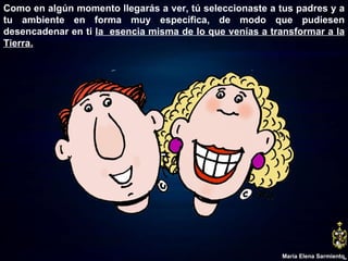 Como en algún momento llegarás a ver, tú seleccionaste a tus padres y a tu ambiente en forma muy específica, de modo que pudiesen desencadenar en ti  la  esencia misma de lo que venías a transformar a la Tierra. María Elena Sarmiento 