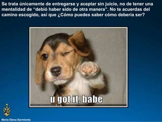 María Elena Sarmiento Se trata únicamente de entregarse y aceptar sin juicio, no de tener una  mentalidad de “debió haber sido de otra manera”. No te acuerdas del camino escogido, así que ¿Cómo puedes saber cómo debería ser?  