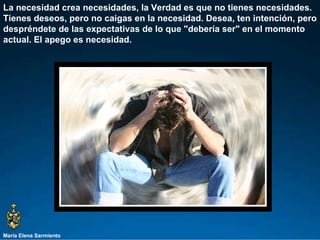 María Elena Sarmiento La necesidad crea necesidades, la Verdad es que no tienes necesidades. Tienes deseos, pero no caigas en la necesidad. Desea, ten intención, pero despréndete de las expectativas de lo que "debería ser" en el momento actual. El apego es necesidad.  