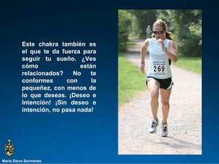 María Elena Sarmiento Este chakra también es el que te da fuerza para seguir tu sueño. ¿Ves cómo están relacionados? No te conformes con la pequeñez, con menos de lo que deseas. ¡Deseo e Intención! ¡Sin deseo e intención, no pasa nada!  